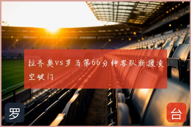 拉齐奥vs罗马第66分钟客队新援凌空破门