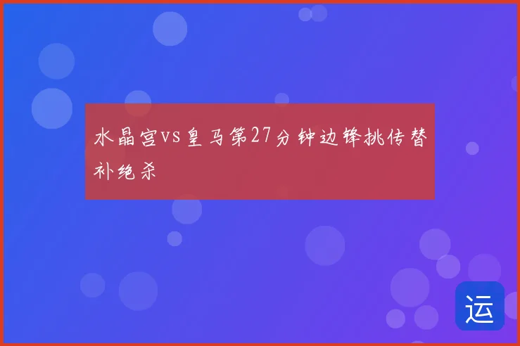 水晶宫vs皇马第27分钟边锋挑传替补绝杀